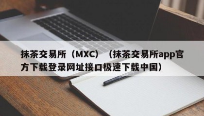 抹茶交易所（MXC）（抹茶交易所app官方下载登录网址接口极速下载中国）