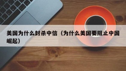 美国为什么封杀中信（为什么美国要阻止中国崛起）